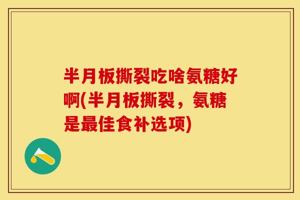 撕裂吃啥氨糖好啊(撕裂,氨糖是佳食补选项) 撕裂吃啥氨糖好啊(撕裂,氨糖是佳食补选项)