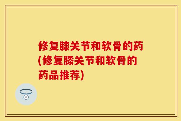 修复膝关节和软骨的药(修复膝关节和软骨的药品推荐)