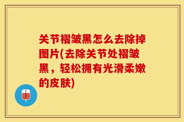 关节褶皱黑怎么去除掉图片(去除关节处褶皱黑，轻松拥有光滑柔嫩的)