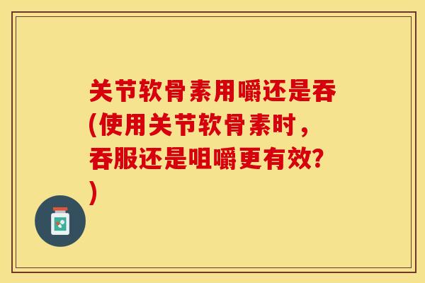 关节软骨素用嚼还是吞(使用关节软骨素时，吞服还是咀嚼更有效？)