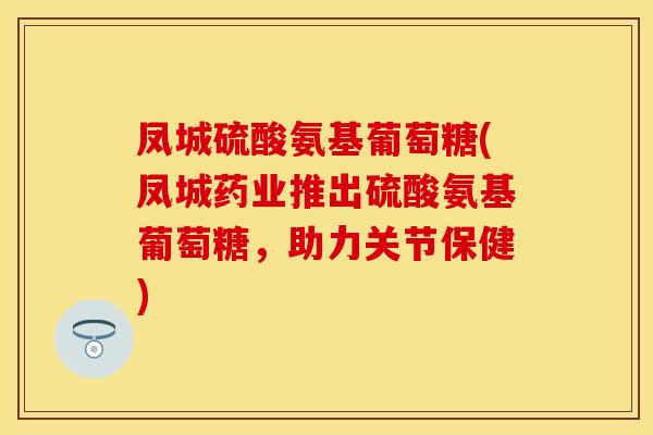 凤城硫酸氨基葡萄糖(凤城药业推出硫酸氨基葡萄糖，助力关节保健)