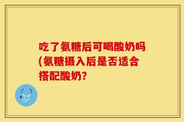 吃了氨糖后可喝酸奶吗(氨糖摄入后是否适合搭配酸奶？