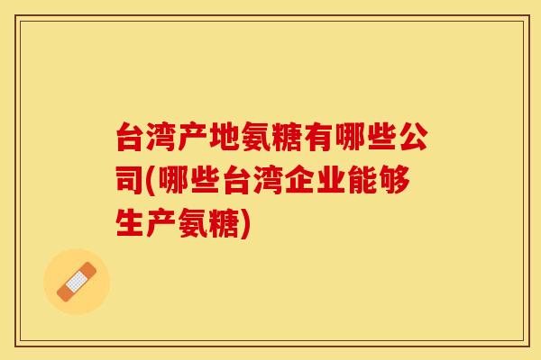 台湾产地氨糖有哪些公司(哪些台湾企业能够生产氨糖)