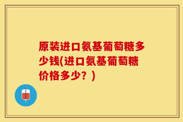 原装进口氨基葡萄糖多少钱(进口氨基葡萄糖价格多少？)
