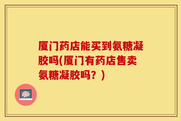 厦门药店能买到氨糖凝胶吗(厦门有药店售卖氨糖凝胶吗？)