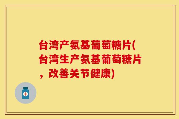 台湾产氨基葡萄糖片(台湾生产氨基葡萄糖片，改善关节健康)