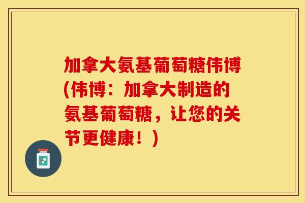 加拿大氨基葡萄糖伟博(伟博：加拿大制造的氨基葡萄糖，让您的关节更健康！)