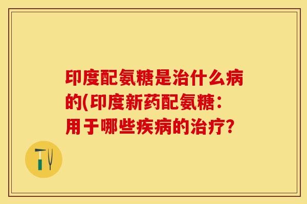 印度配氨糖是治什么病的(印度新药配氨糖：用于哪些疾病的治疗？
