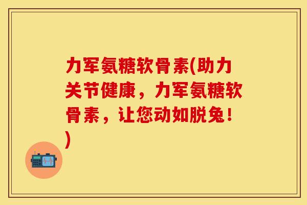 力军氨糖软骨素(助力关节健康，力军氨糖软骨素，让您动如脱兔！)