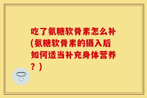 吃了氨糖软骨素怎么补(氨糖软骨素的摄入后如何适当补充身体营养？)