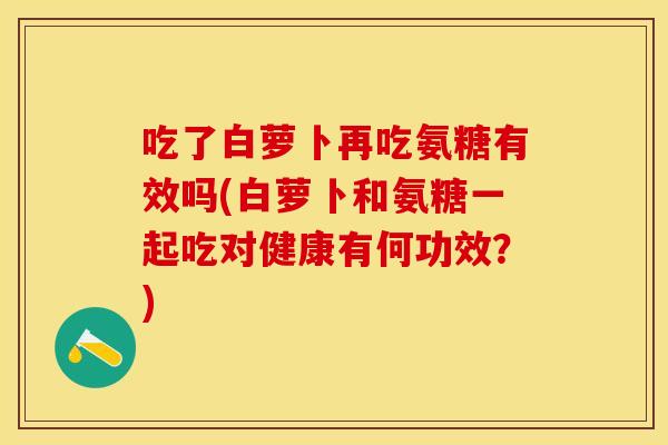 吃了白萝卜再吃氨糖有效吗(白萝卜和氨糖一起吃对健康有何功效？)