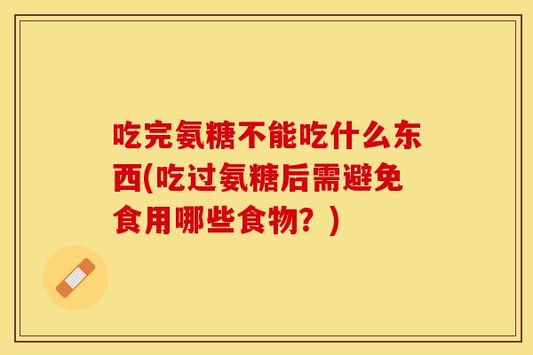 吃完氨糖不能吃什么东西(吃过氨糖后需避免食用哪些食物？)