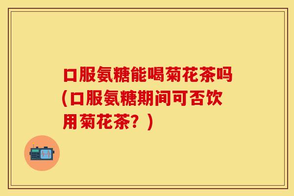 口服氨糖能喝菊花茶吗(口服氨糖期间可否饮用菊花茶?) 口服氨糖能喝菊花茶吗(口服氨糖期间可否饮用菊花茶?)