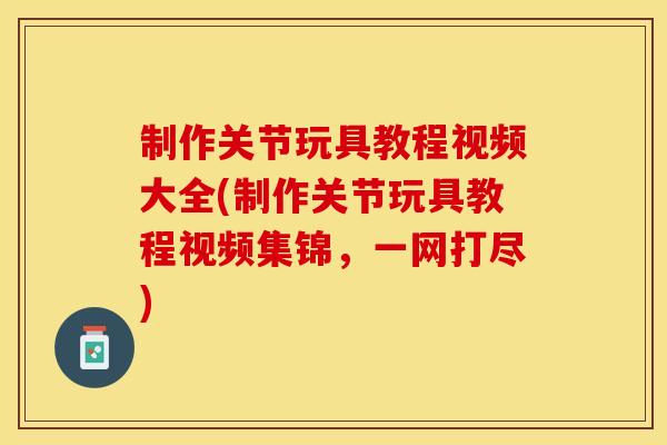 制作关节玩具教程视频大全(制作关节玩具教程视频集锦，一网打尽)
