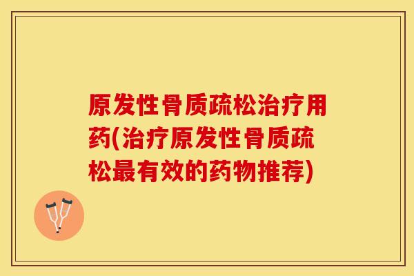 原发性骨质疏松治疗用药(治疗原发性骨质疏松最有效的药物推荐)