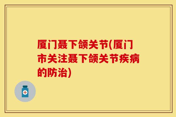 厦门聂下颌关节(厦门市关注聂下颌关节疾病的防治)