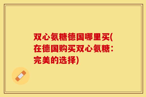 双心氨糖德国哪里买(在德国购买双心氨糖:完美的选择) 双心氨糖德国哪里买(在德国购买双心氨糖:完美的选择)