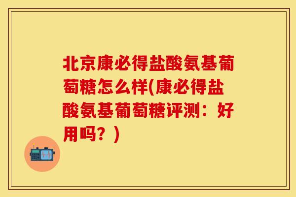 北京康必得盐酸氨基葡萄糖怎么样(康必得盐酸氨基葡萄糖评测:好用吗?) 北京康必得盐酸氨基葡萄糖怎么样(康必得盐酸氨基葡萄糖评测:好用吗?)