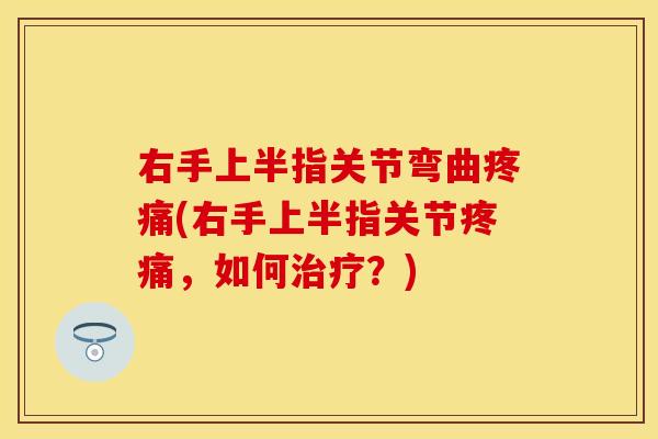 右手上半指关节弯曲疼痛(右手上半指关节疼痛，如何治疗？)