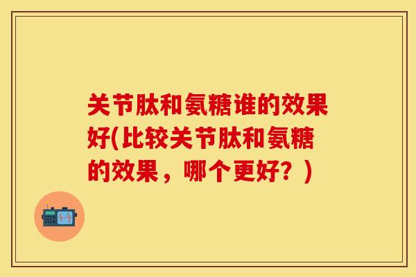 关节肽和氨糖谁的效果好(比较关节肽和氨糖的效果，哪个更好？)