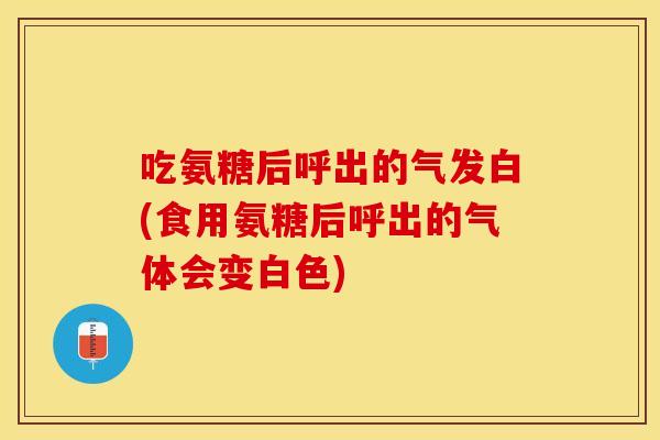 吃氨糖后呼出的气发白(食用氨糖后呼出的气体会变白色)