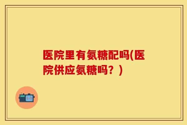 医院里有氨糖配吗(医院供应氨糖吗？)