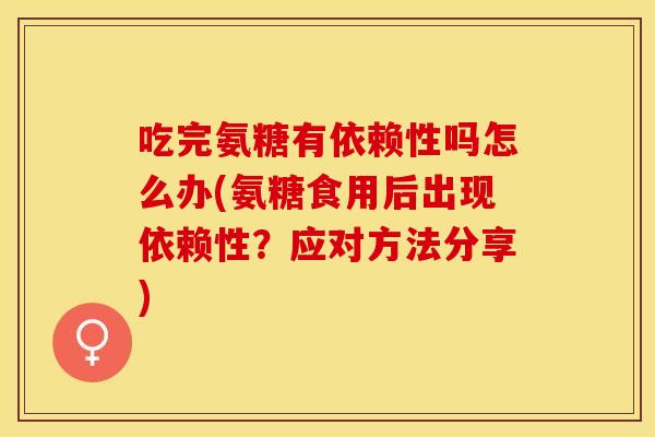 吃完氨糖有依赖性吗怎么办(氨糖食用后出现依赖性？应对方法分享)