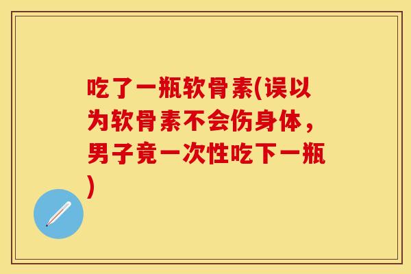 吃了一瓶软骨素(误以为软骨素不会伤身体，男子竟一次性吃下一瓶)