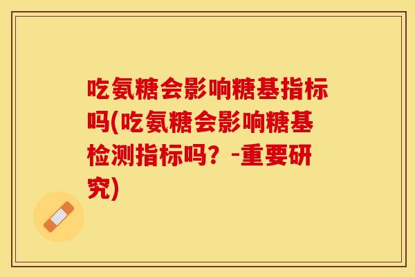 吃氨糖会影响糖基指标吗(吃氨糖会影响糖基检测指标吗？-重要研究)