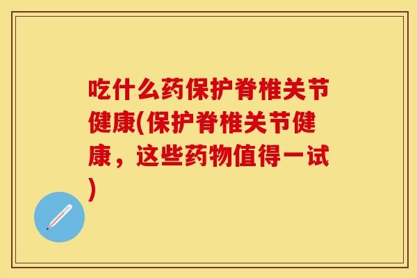 吃什么药保护脊椎关节健康(保护脊椎关节健康，这些药物值得一试)