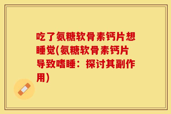 吃了氨糖软骨素钙片想睡觉(氨糖软骨素钙片导致嗜睡：探讨其副作用)