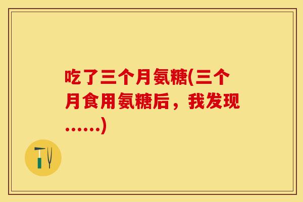 吃了三个月氨糖(三个月食用氨糖后,我发现......) 吃了三个月氨糖(三个月食用氨糖后,我发现......)