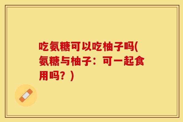 吃氨糖可以吃柚子吗(氨糖与柚子：可一起食用吗？)