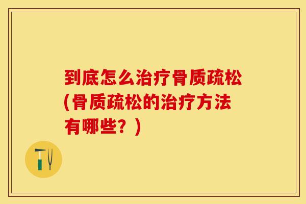 到底怎么治疗骨质疏松(骨质疏松的治疗方法有哪些？)