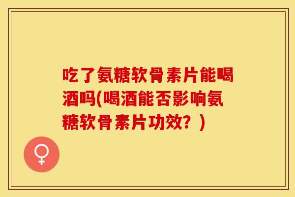 吃了氨糖软骨素片能喝酒吗(喝酒能否影响氨糖软骨素片功效？)