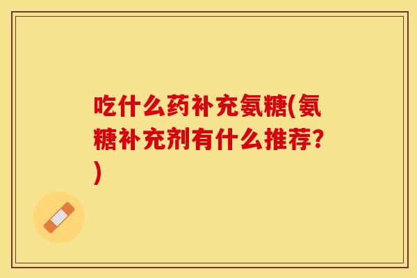 吃什么药补充氨糖(氨糖补充剂有什么推荐？)