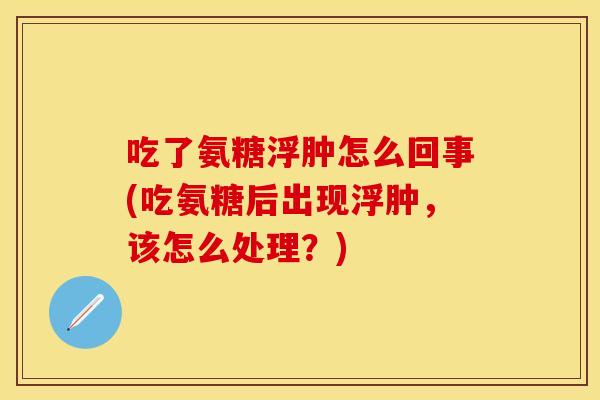 吃了氨糖浮肿怎么回事(吃氨糖后出现浮肿,该怎么处理?) 吃了氨糖浮肿怎么回事(吃氨糖后出现浮肿,该怎么处理?)