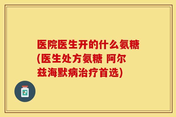 医院医生开的什么氨糖(医生处方氨糖 阿尔兹海默病治疗首选)
