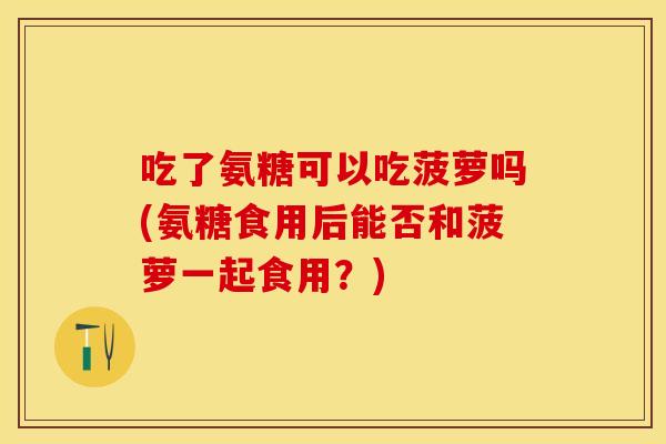 吃了氨糖可以吃菠萝吗(氨糖食用后能否和菠萝一起食用？)