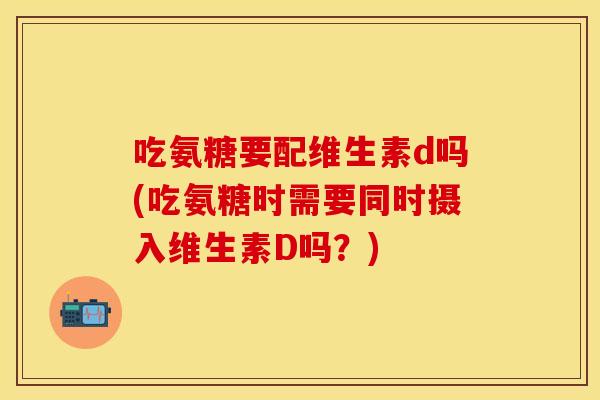 吃氨糖要配维生素d吗(吃氨糖时需要同时摄入维生素D吗？)