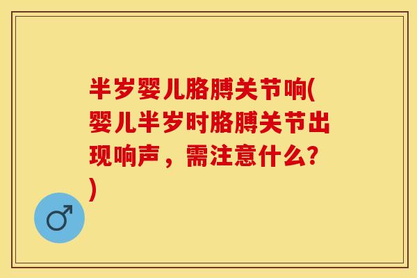 半岁婴儿胳膊关节响(婴儿半岁时胳膊关节出现响声，需注意什么？)