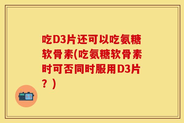 吃D3片还可以吃氨糖软骨素(吃氨糖软骨素时可否同时服用D3片？)