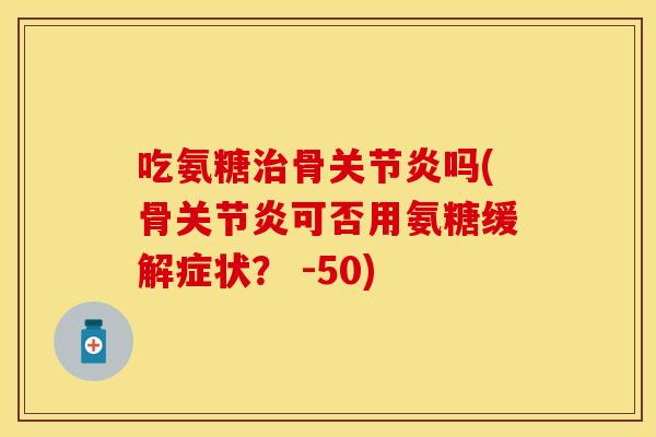 吃氨糖治骨关节炎吗(骨关节炎可否用氨糖缓解症状？ -50)