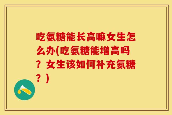 吃氨糖能长高嘛女生怎么办(吃氨糖能增高吗？女生该如何补充氨糖？)