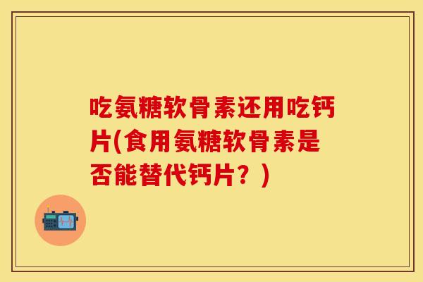 吃氨糖软骨素还用吃钙片(食用氨糖软骨素是否能替代钙片？)