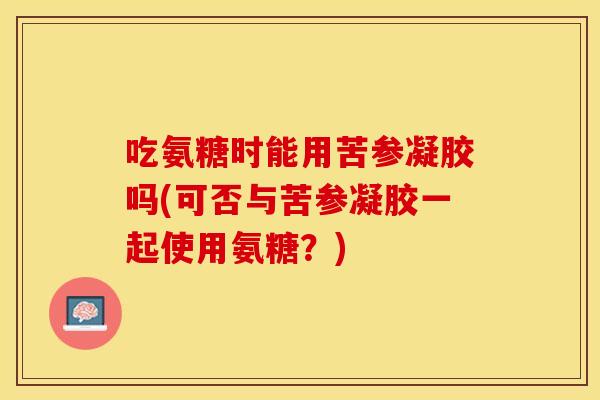 吃氨糖时能用苦参凝胶吗(可否与苦参凝胶一起使用氨糖？)