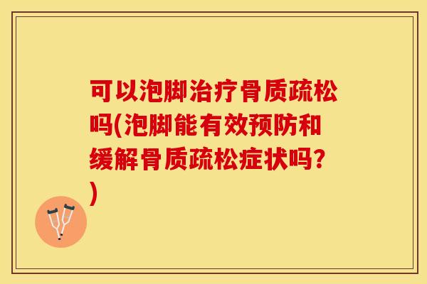 可以泡脚治疗骨质疏松吗(泡脚能有效预防和缓解骨质疏松症状吗？)