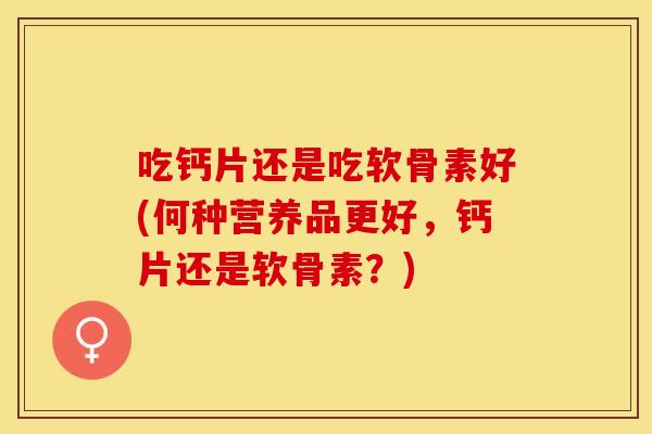 吃钙片还是吃软骨素好(何种营养品更好，钙片还是软骨素？)