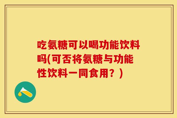 吃氨糖可以喝功能饮料吗(可否将氨糖与功能性饮料一同食用？)