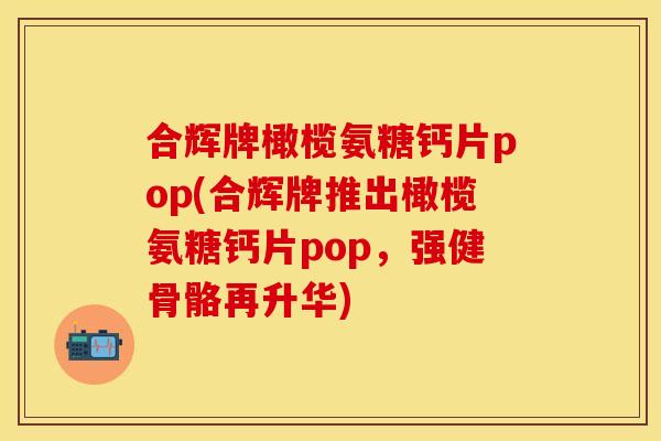 合辉牌橄榄氨糖钙片pop(合辉牌推出橄榄氨糖钙片pop,强健骨骼再升华) 合辉牌橄榄氨糖钙片pop(合辉牌推出橄榄氨糖钙片pop,强健骨骼再升华)